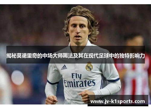 揭秘莫德里奇的中场大师踢法及其在现代足球中的独特影响力