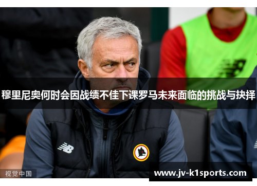 穆里尼奥何时会因战绩不佳下课罗马未来面临的挑战与抉择