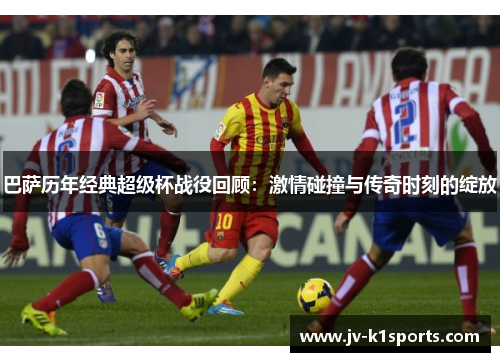 巴萨历年经典超级杯战役回顾：激情碰撞与传奇时刻的绽放