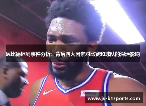 恩比德迟到事件分析：背后四大因素对比赛和球队的深远影响