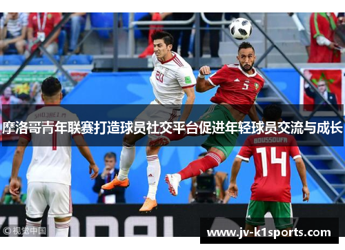 摩洛哥青年联赛打造球员社交平台促进年轻球员交流与成长 摩洛哥青年联赛打造球员社交平台促进年轻球员交流与成长
