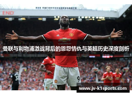 曼联与利物浦激战背后的恩怨情仇与英超历史深度剖析