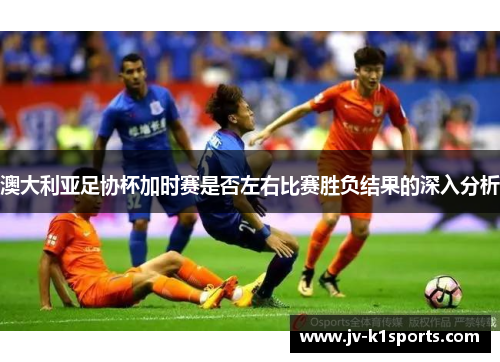 澳大利亚足协杯加时赛是否左右比赛胜负结果的深入分析