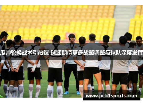 瓜帅轮换战术引热议 球迷期待更多战略调整与球队深度发挥