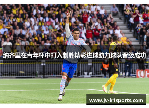 纳齐里在青年杯中打入制胜精彩进球助力球队晋级成功 纳齐里在青年杯中打入制胜精彩进球助力球队晋级成功