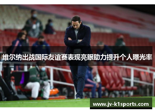 维尔纳出战国际友谊赛表现亮眼助力提升个人曝光率 维尔纳出战国际友谊赛表现亮眼助力提升个人曝光率