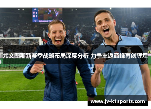 尤文图斯新赛季战略布局深度分析 力争重返巅峰再创辉煌