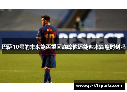 巴萨10号的未来能否重回巅峰他还能迎来辉煌时刻吗