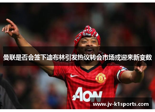 曼联是否会签下迪布林引发热议转会市场或迎来新变数