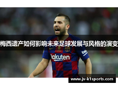 梅西遗产如何影响未来足球发展与风格的演变