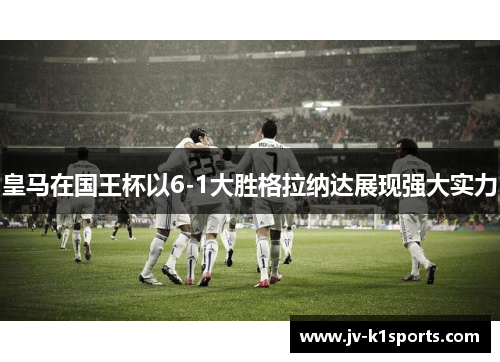 皇马在国王杯以6-1大胜格拉纳达展现强大实力