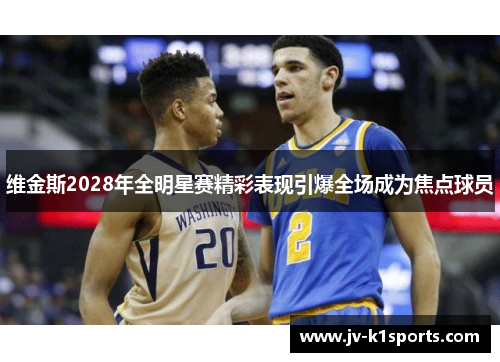 维金斯2028年全明星赛精彩表现引爆全场成为焦点球员