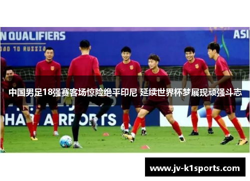 中国男足18强赛客场惊险绝平印尼 延续世界杯梦展现顽强斗志