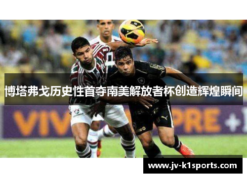博塔弗戈历史性首夺南美解放者杯创造辉煌瞬间 博塔弗戈历史性首夺南美解放者杯创造辉煌瞬间
