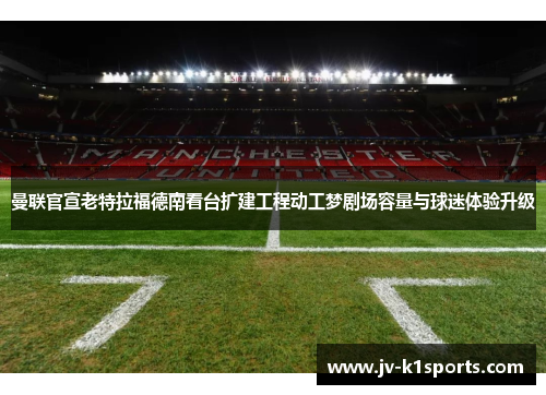曼联官宣老特拉福德南看台扩建工程动工梦剧场容量与球迷体验升级