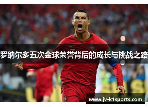 罗纳尔多五次金球荣誉背后的成长与挑战之路