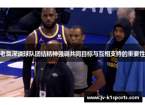 老詹深谈球队团结精神强调共同目标与互相支持的重要性