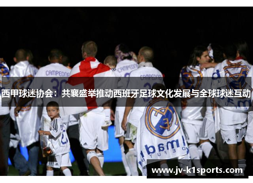 西甲球迷协会：共襄盛举推动西班牙足球文化发展与全球球迷互动