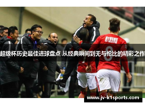 超级杯历史最佳进球盘点 从经典瞬间到无与伦比的精彩之作